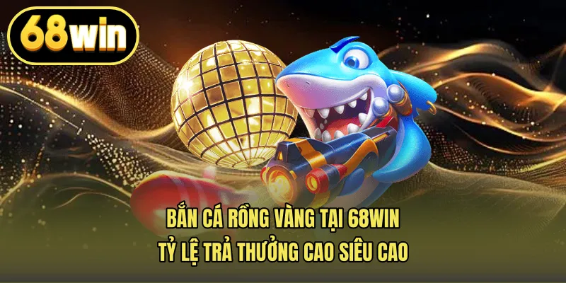 Bắn Cá Rồng Vàng Tại 68win – Tỷ Lệ Trả Thưởng Cao Siêu Cao